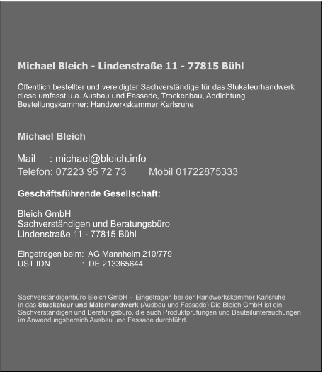 Michael Bleich - Lindenstraße 11 - 77815 Bühl   Öffentlich bestellter und vereidigter Sachverständige für das Stukateurhandwerk diese umfasst u.a. Ausbau und Fassade, Trockenbau, Abdichtung Bestellungskammer: Handwerkskammer Karlsruhe    Michael Bleich      Mail     : michael@bleich.info Geschäftsführende Gesellschaft:   Bleich GmbH  Sachverständigen und Beratungsbüro Lindenstraße 11 - 77815 Bühl   Eingetragen beim:  AG Mannheim 210/779 UST IDN              :  DE 213365644    Telefon: 07223 95 72 73        Mobil 01722875333  Sachverständigenbüro Bleich GmbH -  Eingetragen bei der Handwerkskammer Karlsruhe  in das Stuckateur und Malerhandwerk (Ausbau und Fassade) Die Bleich GmbH ist ein  Sachverständigen und Beratungsbüro, die auch Produktprüfungen und Bauteiluntersuchungen im Anwendungsbereich Ausbau und Fassade durchführt.