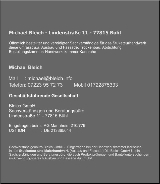 Michael Bleich - Lindenstraße 11 - 77815 Bühl   Öffentlich bestellter und vereidigter Sachverständige für das Stukateurhandwerk diese umfasst u.a. Ausbau und Fassade, Trockenbau, Abdichtung Bestellungskammer: Handwerkskammer Karlsruhe    Michael Bleich      Mail     : michael@bleich.info Geschäftsführende Gesellschaft:   Bleich GmbH  Sachverständigen und Beratungsbüro Lindenstraße 11 - 77815 Bühl   Eingetragen beim:  AG Mannheim 210/779 UST IDN              :  DE 213365644    Telefon: 07223 95 72 73        Mobil 01722875333  Sachverständigenbüro Bleich GmbH -  Eingetragen bei der Handwerkskammer Karlsruhe  in das Stuckateur und Malerhandwerk (Ausbau und Fassade) Die Bleich GmbH ist ein  Sachverständigen und Beratungsbüro, die auch Produktprüfungen und Bauteiluntersuchungen im Anwendungsbereich Ausbau und Fassade durchführt.