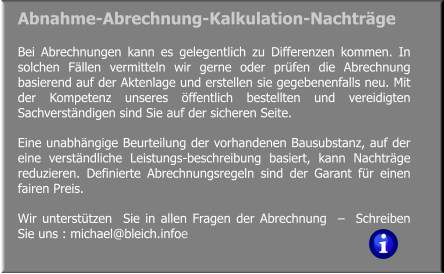 Bei Abrechnungen kann es gelegentlich zu Differenzen kommen. In solchen Fällen vermitteln wir gerne oder prüfen die Abrechnung basierend auf der Aktenlage und erstellen sie gegebenenfalls neu. Mit der Kompetenz unseres öffentlich bestellten und vereidigten Sachverständigen sind Sie auf der sicheren Seite. Eine unabhängige Beurteilung der vorhandenen Bausubstanz, auf der eine verständliche Leistungs-beschreibung basiert, kann Nachträge reduzieren. Definierte Abrechnungsregeln sind der Garant für einen fairen Preis. Wir unterstützen  Sie in allen Fragen der Abrechnung  –  Schreiben Sie uns : michael@bleich.infoe Abnahme-Abrechnung-Kalkulation-Nachträge
