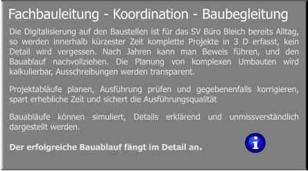 Fachbauleitung - Koordination - Baubegleitung  Die Digitalisierung auf den Baustellen ist für das SV Büro Bleich bereits Alltag, so werden innerhalb kürzester Zeit komplette Projekte in 3 D erfasst, kein Detail wird vergessen. Nach Jahren kann man Beweis führen, und den Bauablauf nachvollziehen. Die Planung von komplexen Umbauten wird kalkulierbar, Ausschreibungen werden transparent. Projektabläufe planen, Ausführung prüfen und gegebenenfalls korrigieren, spart erhebliche Zeit und sichert die Ausführungsqualität  Bauabläufe können simuliert, Details erklärend und unmissverständlich dargestellt werden. Der erfolgreiche Bauablauf fängt im Detail an.
