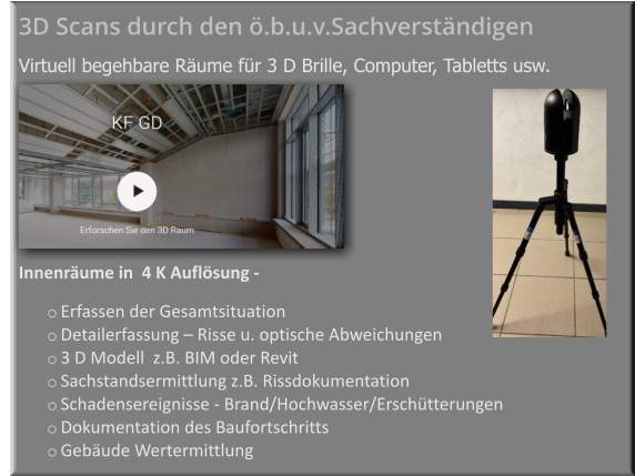 Innenräume in  4 K Auflösung -    o	Erfassen der Gesamtsituation  o	Detailerfassung – Risse u. optische Abweichungen  o	3 D Modell  z.B. BIM oder Revit   o	Sachstandsermittlung z.B. Rissdokumentation o	Schadensereignisse - Brand/Hochwasser/Erschütterungen  o	Dokumentation des Baufortschritts  o	Gebäude Wertermittlung  3D Scans durch den ö.b.u.v.Sachverständigen     Virtuell begehbare Räume für 3 D Brille, Computer, Tabletts usw.